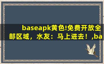 baseapk黄色!免费开放全部区域，水友：马上进去！,base apk rename下载